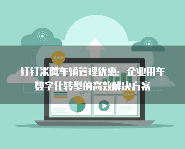 钉钉米腾车辆管理优惠:企业用车数字化转型的高效解决方案