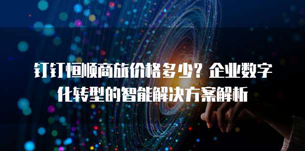 钉钉恒顺商旅价格多少？企业数字化转型的智能解决方案解析