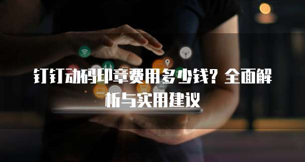 钉钉动码印章费用多少钱?全面解析与实用建议