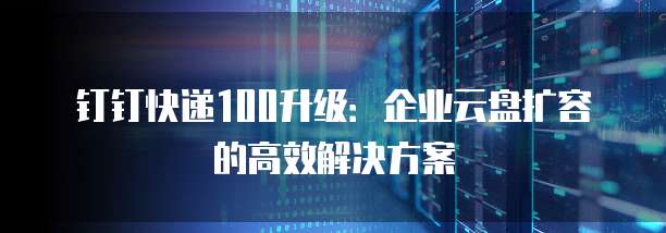 钉钉快递100升级：企业云盘扩容的高效解决方案