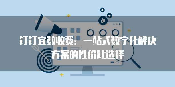 钉钉宜数收费:一站式数字化解决方案的性价比选择