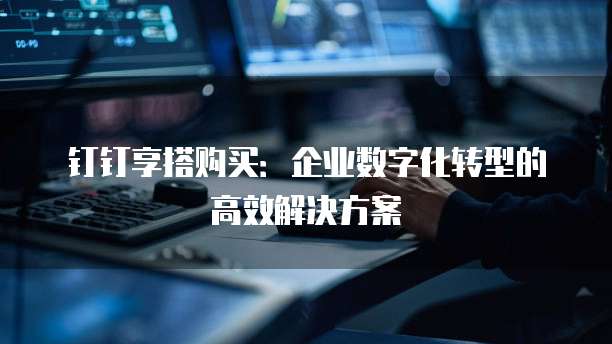 钉钉享搭购买:企业数字化转型的高效解决方案