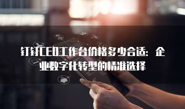 钉钉CEO工作台价格多少合适：企业数字化转型的精准选择