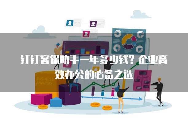 钉钉客保助手一年多少钱?企业高效办公的必备之选