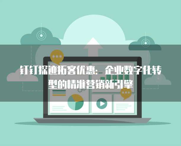 钉钉探迹拓客优惠:企业数字化转型的精准营销新引擎