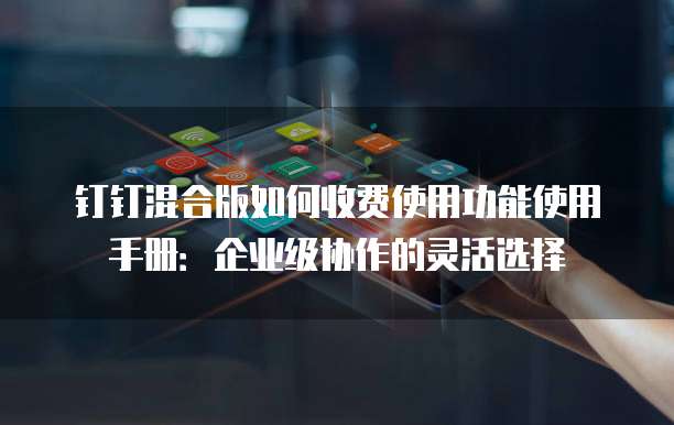 钉钉混合版如何收费使用功能使用手册:企业级协作的灵活选择