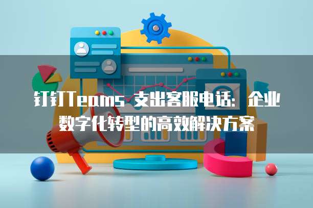 钉钉Teams 支出客服电话:企业数字化转型的高效解决方案