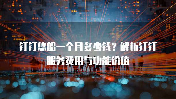 钉钉悠船一个月多少钱?解析钉钉服务费用与功能价值