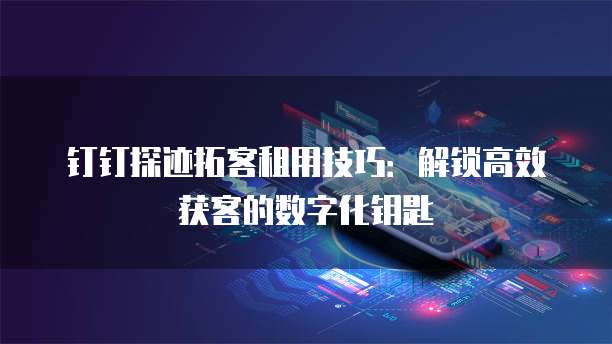 钉钉探迹拓客租用技巧:解锁高效获客的数字化钥匙