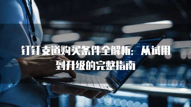 钉钉支道购买条件全解析:从试用到升级的完整指南