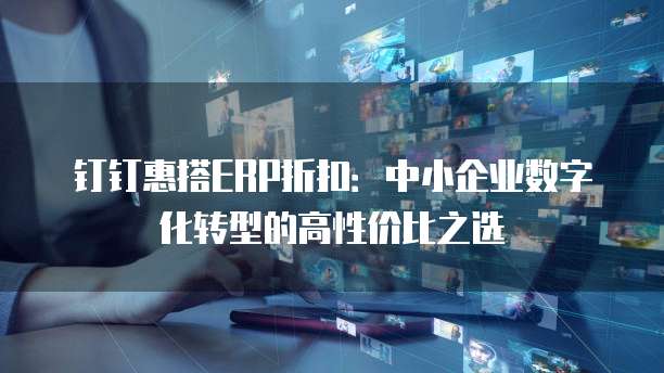 钉钉惠搭ERP折扣:中小企业数字化转型的高性价比之选