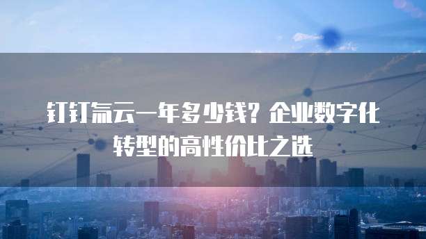 钉钉氚云一年多少钱?企业数字化转型的高性价比之选