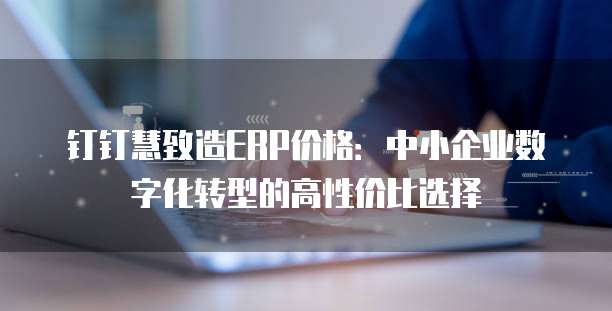 钉钉慧致造ERP价格：中小企业数字化转型的高性价比选择