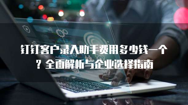 钉钉客户录入助手费用多少钱一个?全面解析与企业选择指南