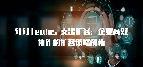 钉钉Teams 支出扩容:企业高效协作的扩容策略解析
