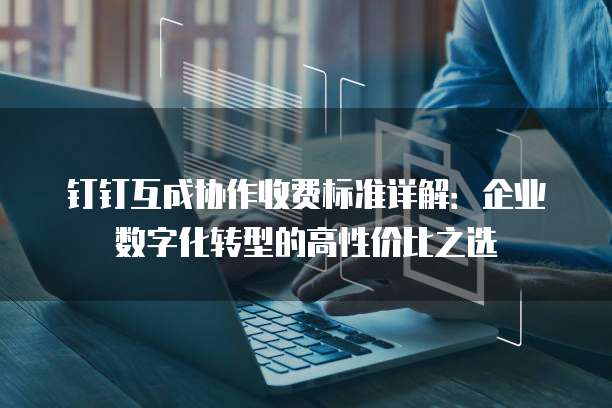 钉钉互成协作收费标准详解:企业数字化转型的高性价比之选