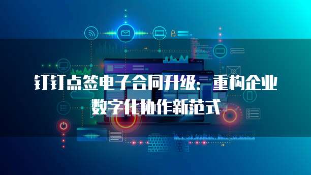 钉钉点签电子合同升级:重构企业数字化协作新范式