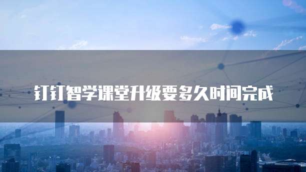 钉钉智学课堂升级要多久时间完成