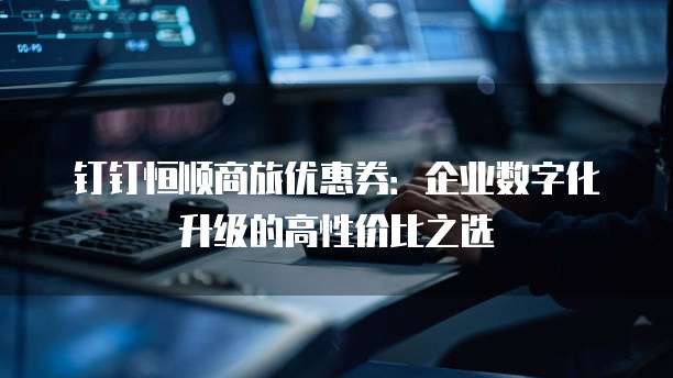 钉钉恒顺商旅优惠券:企业数字化升级的高性价比之选