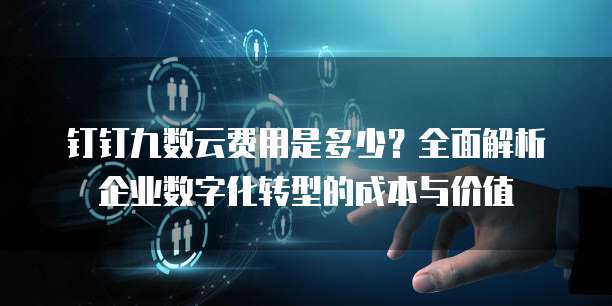 钉钉九数云费用是多少?全面解析企业数字化转型的成本与价值