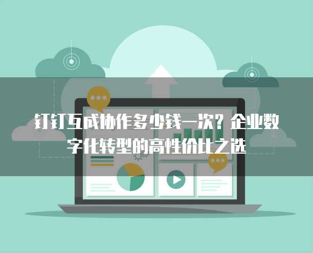 钉钉互成协作多少钱一次?企业数字化转型的高性价比之选