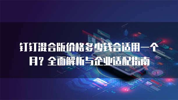 钉钉混合版价格多少钱合适用一个月？全面解析与企业适配指南