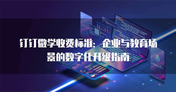 钉钉微学收费标准：企业与教育场景的数字化升级指南