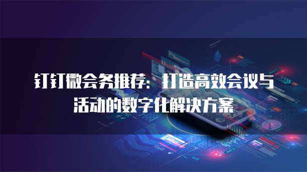 钉钉微会务推荐：打造高效会议与活动的数字化解决方案