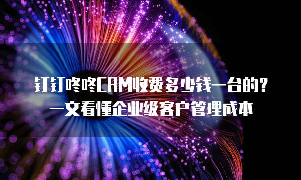 钉钉咚咚CRM收费多少钱一台的?一文看懂企业级客户管理成本