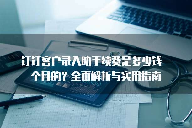钉钉客户录入助手续费是多少钱一个月的?全面解析与实用指南