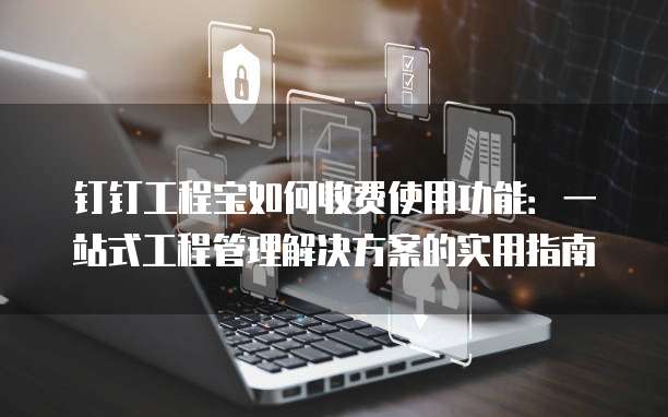 钉钉工程宝如何收费使用功能:一站式工程管理解决方案的实用指南