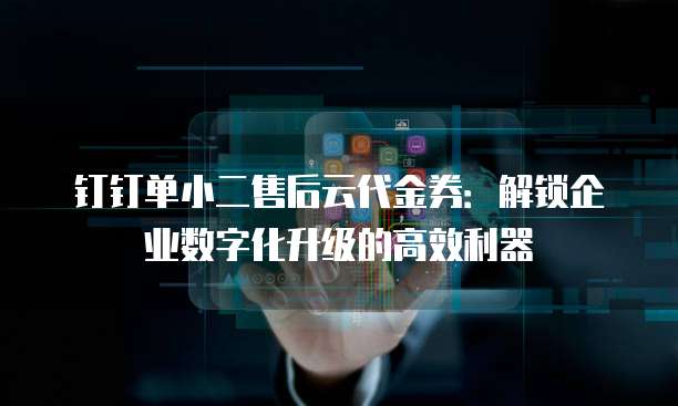 钉钉单小二售后云代金券:解锁企业数字化升级的高效利器