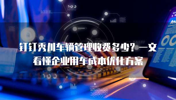 钉钉秀川车辆管理收费多少?一文看懂企业用车成本优化方案