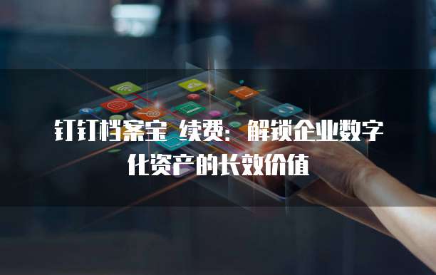 钉钉档案宝 续费:解锁企业数字化资产的长效价值