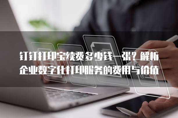 钉钉打印宝续费多少钱一张?解析企业数字化打印服务的费用与价值