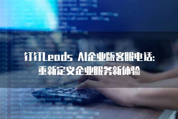 钉钉Leads AI企业版客服电话:重新定义企业服务新体验