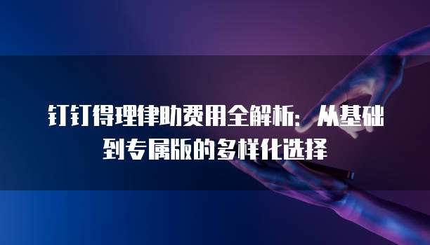 钉钉得理律助费用全解析：从基础到专属版的多样化选择