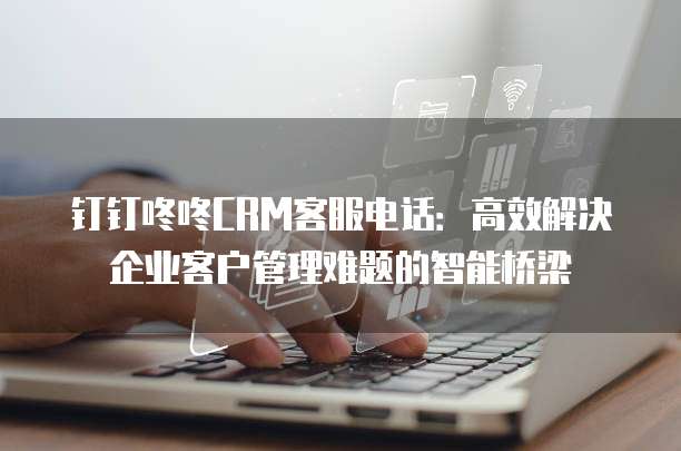钉钉咚咚CRM客服电话:高效解决企业客户管理难题的智能桥梁
