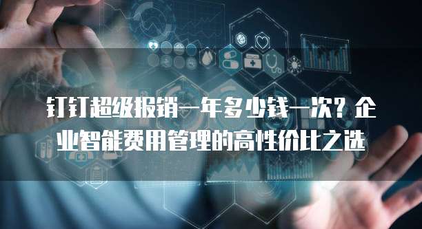 钉钉超级报销一年多少钱一次?企业智能费用管理的高性价比之选