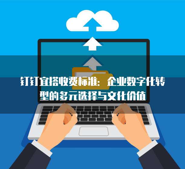 钉钉宜搭收费标准:企业数字化转型的多元选择与文化价值