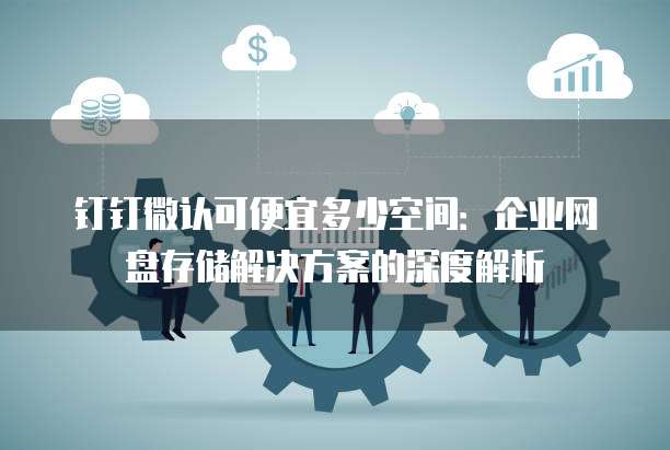 钉钉微认可便宜多少空间：企业网盘存储解决方案的深度解析