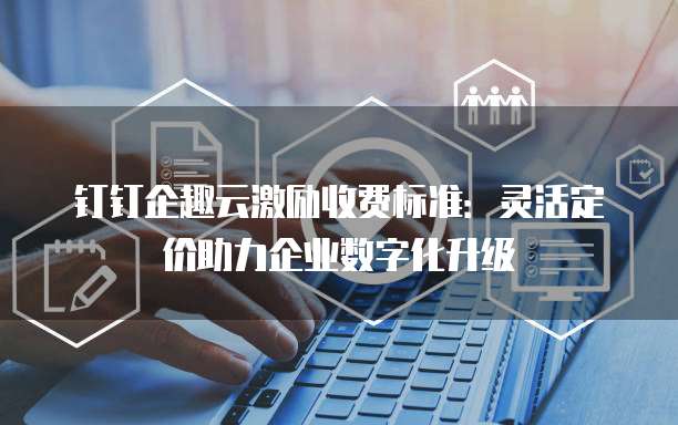 钉钉企趣云激励收费标准：灵活定价助力企业数字化升级