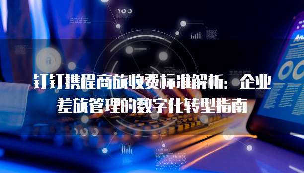 钉钉携程商旅收费标准解析:企业差旅管理的数字化转型指南