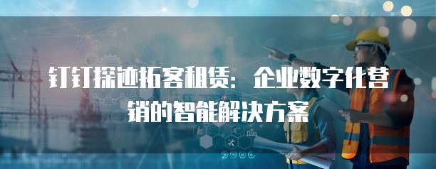 钉钉探迹拓客租赁：企业数字化营销的智能解决方案