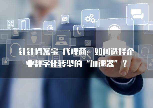 钉钉档案宝 代理商:如何选择企业数字化转型的“加速器”?
