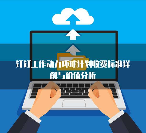 钉钉工作动力环球计划收费标准详解与价值分析
