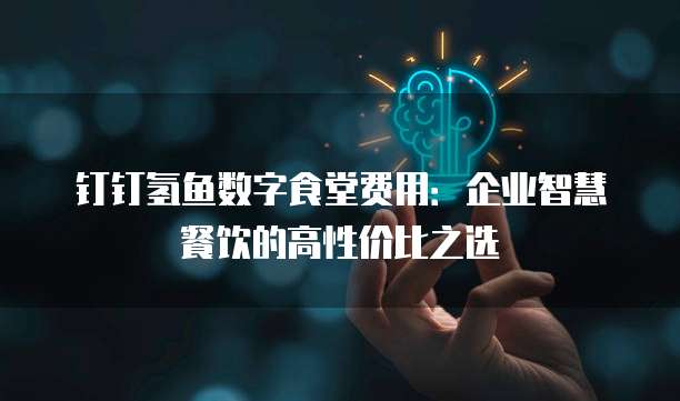 钉钉氢鱼数字食堂费用：企业智慧餐饮的高性价比之选