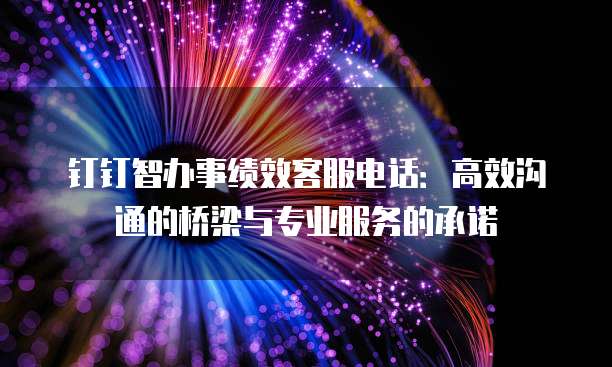 钉钉智办事绩效客服电话:高效沟通的桥梁与专业服务的承诺