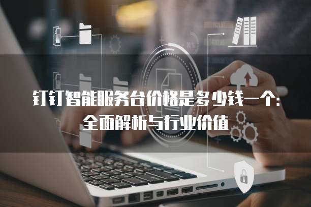 钉钉智能服务台价格是多少钱一个：全面解析与行业价值