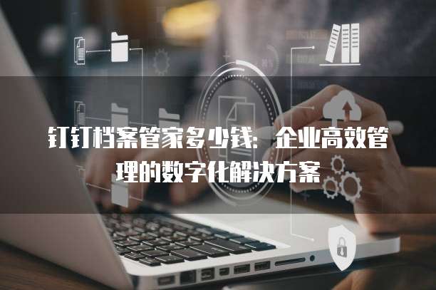 钉钉档案管家多少钱:企业高效管理的数字化解决方案